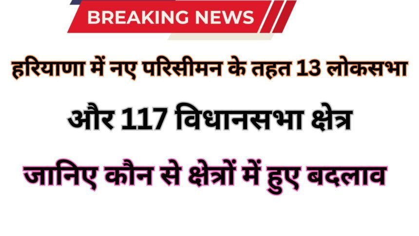 Haryana Parisiman: हरियाणा में नए परिसीमन के तहत 13 लोकसभा और 117 विधानसभा क्षेत्र: जानिए कौन से क्षेत्रों में हुए बदलाव