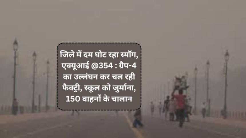 Weather and AQI update : जिले में दम घोट रहा स्मॉग, एक्यूआई @354 : ग्रैप-4 का उल्लंघन कर चल रही फैक्ट्री, स्कूल को जुर्माना, 150 वाहनों के चालान