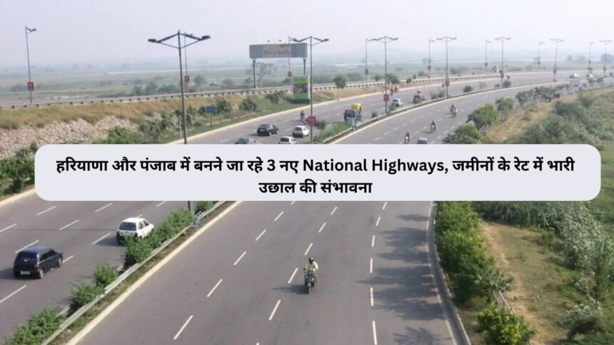 हरियाणा और पंजाब में बनने जा रहे 3 नए National Highways, जमीनों के रेट में भारी उछाल की संभावना